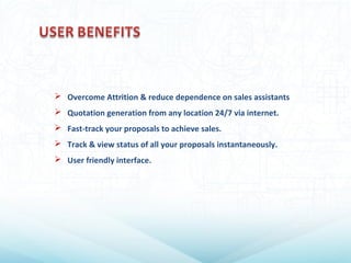  Overcome Attrition & reduce dependence on sales assistants
 Quotation generation from any location 24/7 via internet.
 Fast-track your proposals to achieve sales.
 Track & view status of all your proposals instantaneously.
 User friendly interface.
 