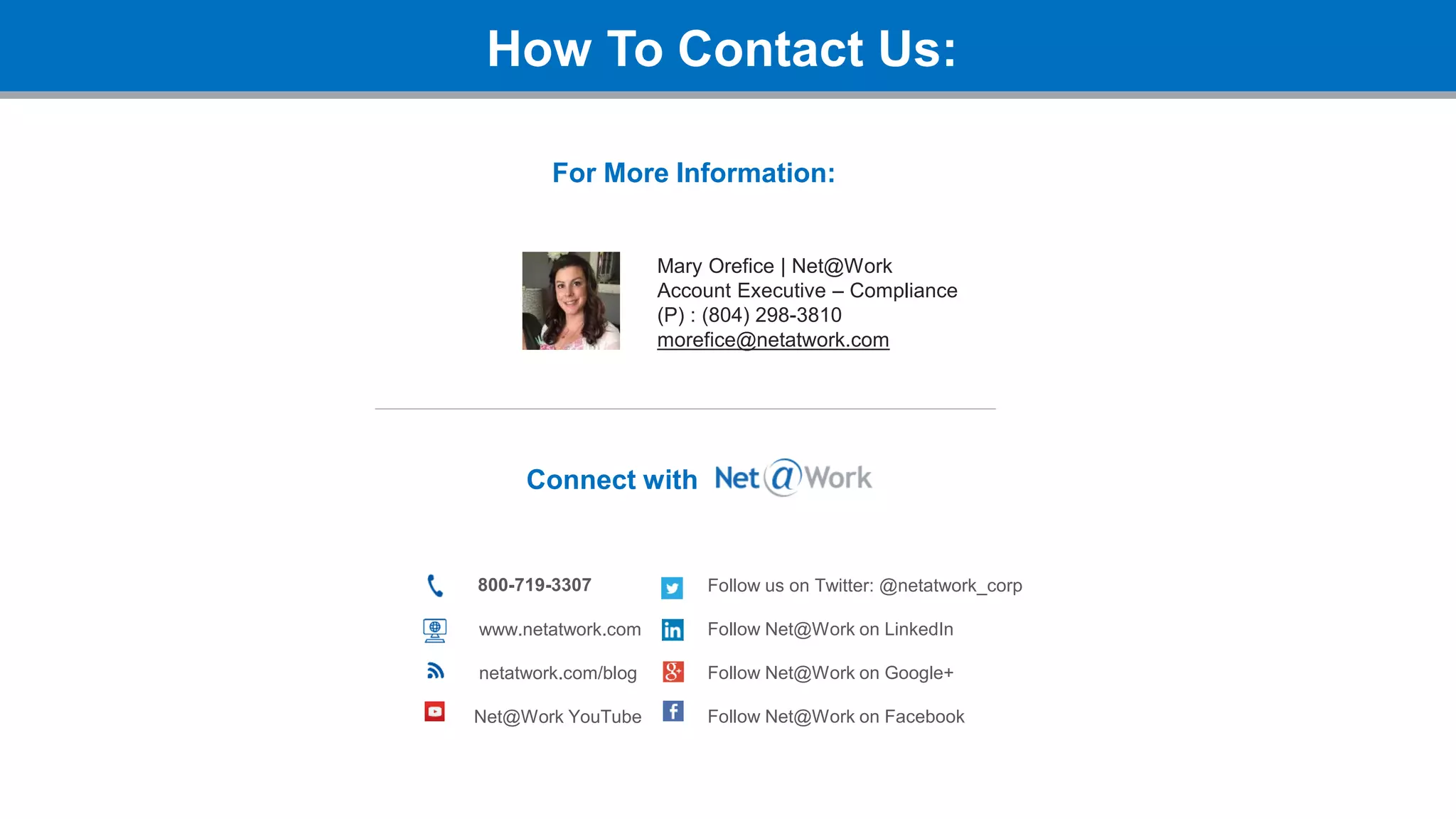How To Contact Us:
Connect with
800-719-3307
www.netatwork.com
netatwork.com/blog
Net@Work YouTube
Follow us on Twitter: @netatwork_corp
Follow Net@Work on LinkedIn
Follow Net@Work on Google+
Follow Net@Work on Facebook
Mary Orefice | Net@Work
Account Executive – Compliance
(P) : (804) 298-3810
morefice@netatwork.com
For More Information:
 