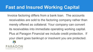 Fast and Insured Working Capital
Invoice factoring differs from a bank loan. The accounts
receivables are sold to the factoring company rather than
merely offered as collateral. Your company can convert
its receivables into immediate operating working capital.
Plus at Paragon Financial we include credit protection. If
your client goes bankrupt or insolvent you are protected.
 