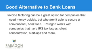 Good Alternative to Bank Loans
Invoice factoring can be a great option for companies that
need money quickly, but who aren’t able to secure a
conventional, bank loan. Paragon works with
companies that have IRS tax issues, client
concentration, start-ups and more.
 