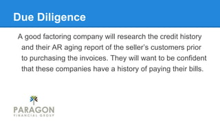 Due Diligence
A good factoring company will research the credit history
and their AR aging report of the seller’s customers prior
to purchasing the invoices. They will want to be confident
that these companies have a history of paying their bills.
 