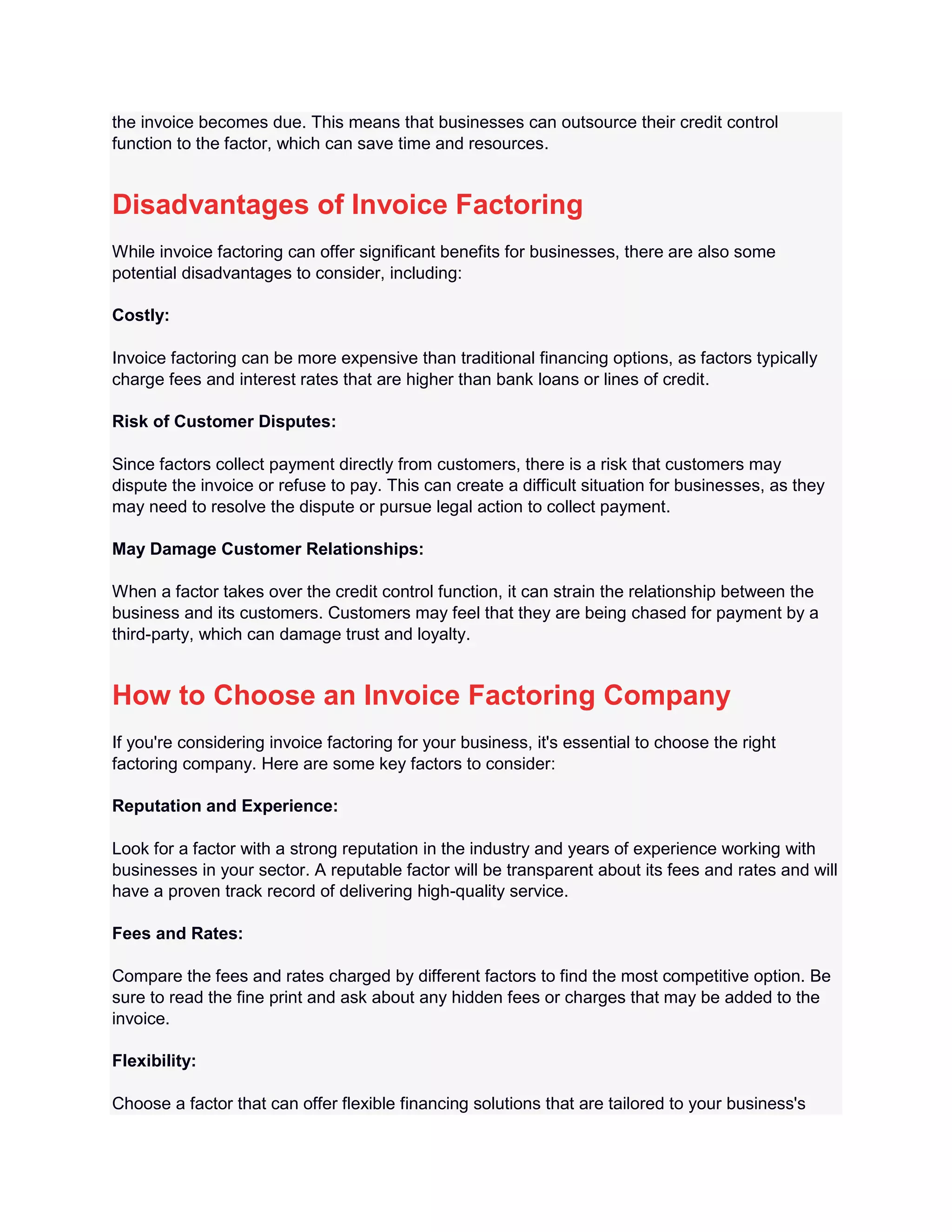 the invoice becomes due. This means that businesses can outsource their credit control
function to the factor, which can save time and resources.
Disadvantages of Invoice Factoring
While invoice factoring can offer significant benefits for businesses, there are also some
potential disadvantages to consider, including:
Costly:
Invoice factoring can be more expensive than traditional financing options, as factors typically
charge fees and interest rates that are higher than bank loans or lines of credit.
Risk of Customer Disputes:
Since factors collect payment directly from customers, there is a risk that customers may
dispute the invoice or refuse to pay. This can create a difficult situation for businesses, as they
may need to resolve the dispute or pursue legal action to collect payment.
May Damage Customer Relationships:
When a factor takes over the credit control function, it can strain the relationship between the
business and its customers. Customers may feel that they are being chased for payment by a
third-party, which can damage trust and loyalty.
How to Choose an Invoice Factoring Company
If you're considering invoice factoring for your business, it's essential to choose the right
factoring company. Here are some key factors to consider:
Reputation and Experience:
Look for a factor with a strong reputation in the industry and years of experience working with
businesses in your sector. A reputable factor will be transparent about its fees and rates and will
have a proven track record of delivering high-quality service.
Fees and Rates:
Compare the fees and rates charged by different factors to find the most competitive option. Be
sure to read the fine print and ask about any hidden fees or charges that may be added to the
invoice.
Flexibility:
Choose a factor that can offer flexible financing solutions that are tailored to your business's
 