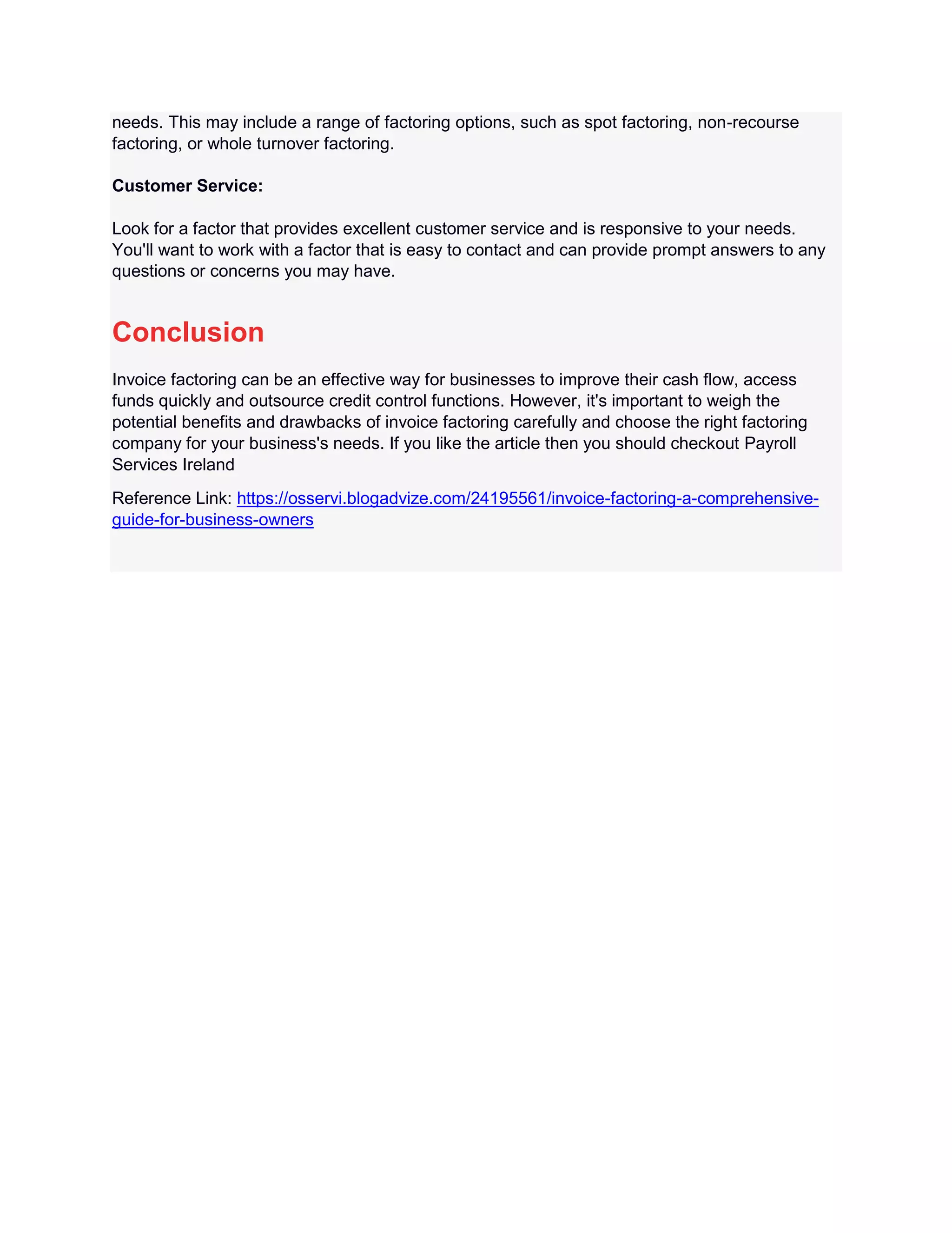 needs. This may include a range of factoring options, such as spot factoring, non-recourse
factoring, or whole turnover factoring.
Customer Service:
Look for a factor that provides excellent customer service and is responsive to your needs.
You'll want to work with a factor that is easy to contact and can provide prompt answers to any
questions or concerns you may have.
Conclusion
Invoice factoring can be an effective way for businesses to improve their cash flow, access
funds quickly and outsource credit control functions. However, it's important to weigh the
potential benefits and drawbacks of invoice factoring carefully and choose the right factoring
company for your business's needs. If you like the article then you should checkout Payroll
Services Ireland
Reference Link: https://osservi.blogadvize.com/24195561/invoice-factoring-a-comprehensive-
guide-for-business-owners
 