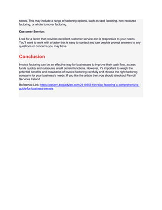 needs. This may include a range of factoring options, such as spot factoring, non-recourse
factoring, or whole turnover factoring.
Customer Service:
Look for a factor that provides excellent customer service and is responsive to your needs.
You'll want to work with a factor that is easy to contact and can provide prompt answers to any
questions or concerns you may have.
Conclusion
Invoice factoring can be an effective way for businesses to improve their cash flow, access
funds quickly and outsource credit control functions. However, it's important to weigh the
potential benefits and drawbacks of invoice factoring carefully and choose the right factoring
company for your business's needs. If you like the article then you should checkout Payroll
Services Ireland
Reference Link: https://osservi.blogadvize.com/24195561/invoice-factoring-a-comprehensive-
guide-for-business-owners
 