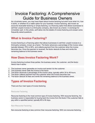 Invoice Factoring: A Comprehensive
Guide for Business Owners
As a business owner, you may have heard about invoice factoring but aren't sure what it is, how
it works, or whether it's a viable option for your business. Invoice factoring, also known as
accounts receivable factoring or simply factoring, is a financing option that allows businesses to
sell their unpaid invoices to a third-party company, also known as a factor, in exchange for
immediate cash. In this article, we'll delve into the details of invoice factoring and answer some
frequently asked questions.
What is Invoice Factoring?
Invoice factoring is a financing option that allows businesses to sell their unpaid invoices to a
third-party company, known as a factor. The factor advances a percentage of the invoice value,
typically between 70% to 90%, and collects payment from the customer when the invoice
becomes due. Once the payment is received, the factor deducts its fees and remits the
remaining balance to the business owner.
How Does Invoice Factoring Work?
Invoice factoring involves three parties: the business owner, the customer, and the factor.
Here's how it works:
1. The business owner generates an invoice and sends it to the customer.
2. The business owner sells the invoice to the factor.
3. The factor advances a percentage of the invoice value, typically within 24 to 48 hours.
4. The factor collects payment from the customer when the invoice becomes due.
5. The factor deducts its fees and remits the remaining balance to the business owner.
Types of Invoice Factoring
There are four main types of invoice factoring:
Recourse Factoring
Recourse factoring is the most common type of invoice factoring. With recourse factoring, the
business owner is responsible for buying back the invoice from the factor if the customer fails to
pay within a specified period, typically 60 to 90 days.
Non-Recourse Factoring
Non-recourse factoring is less common than recourse factoring. With non-recourse factoring,
 