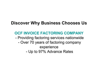 Discover Why Business Chooses Us OCF INVOICE FACTORING COMPANY   - Providing factoring services nationwide  - Over 70 years of factoring company experience  - Up to 97% Advance Rates 
