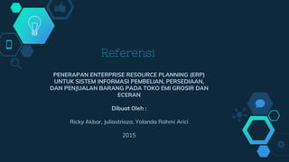 Referensi
PENERAPAN ENTERPRISE RESOURCE PLANNING (ERP)
UNTUK SISTEM INFORMASI PEMBELIAN, PERSEDIAAN,
DAN PENJUALAN BARANG PADA TOKO EMI GROSIR DAN
ECERAN
Dibuat Oleh :
Ricky Akbar, Juliastrioza, Yolanda Rahmi Arici
2015
 