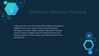 Enterprise Resource Planning
Enterprise Resource Planning (ERP) adalah serangkaian
aplikasi bisnis atau modul, yang menghubungkan
berbagai unit bisnis dalam sebuah organisasi menjadi
sebuah sistem tunggal yang terintegrasi secara kuat
dengan platform umum untuk arus informasi di seluruh
perusahaan.
 