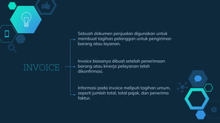 INVOICE
Sebuah dokumen penjualan digunakan untuk
membuat tagihan pelanggan untuk pengiriman
barang atau layanan.
Informasi pada invoice meliputi tagihan umum,
seperti jumlah total, total pajak, dan penerima
faktur.
Invoice biasanya dibuat setelah penerimaan
barang atau kinerja pelayanan telah
dikonfirmasi.
 