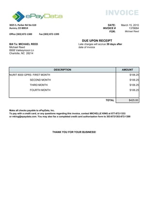 INVOICE
3025 S. Parker Rd Ste 610 DATE: March 15, 2010
Aurora, CO 80014 INVOICE # 1378684
FOR: Michael Reed
DUE UPON RECEIPT
Bill To: MICHAEL REED
Michael Reed date of invoice
Charlotte, NC 28214
DESCRIPTION AMOUNT
NURIT 8000 GPRS: FIRST MONTH $106.25
SECOND MONTH $106.25
THIRD MONTH $106.25
FOURTH MONTH $106.25
TOTAL $425.00
Make all checks payable to ePayData, Inc.
To pay with a credit card, or any questions regarding this invoice, contact MICHELLE KING at 877-872-1333
or mking@epaydata.com. You may also fax a completed credit card authorization form to 303-8721399.303-872-1399
Office (303) 872-1300 Fax (303) 872-1399
Late charges will accrue 30 days after
8908 Vakkeymoon Ln
THANK YOU FOR YOUR BUSINESS!
 