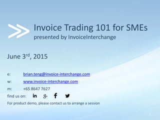 Invoice Trading 101 for SMEs
presented by InvoiceInterchange
June 3rd, 2015
e: brian.teng@invoice-interchange.com
w: www.invoice-interchange.com
m: +65 8647 7627
find us on:
For product demo, please contact us to arrange a session
>>
1
 