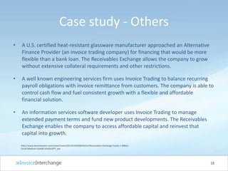 Case study - Others
• A U.S. certified heat-resistant glassware manufacturer approached an Alternative
Finance Provider (an invoice trading company) for financing that would be more
flexible than a bank loan. The Receivables Exchange allows the company to grow
without extensive collateral requirements and other restrictions.
• A well known engineering services firm uses Invoice Trading to balance recurring
payroll obligations with invoice remittance from customers. The company is able to
control cash flow and fuel consistent growth with a flexible and affordable
financial solution.
• An information services software developer uses Invoice Trading to manage
extended payment terms and fund new product developments. The Receivables
Exchange enables the company to access affordable capital and reinvest that
capital into growth.
18
http://www.businesswire.com/news/home/20120105006039/en/Receivables-Exchange-Funds-1-Billion-
Small-Medium-Sized#.VVeQmZP5_pw
 