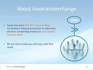 About InvoiceInterchange
• South East Asia’s first P2P invoice trading
marketplace allowing businesses to selectively
sell their outstanding invoices to raise flexible
working capital
• We are here to help you with your cash flow
needs
19
>>
SMEs
Investors
 