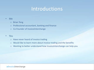 Introductions
• Me
o Brian Teng
o Professional accountant, banking and finance
o Co-Founder of InvoiceInterchange
• You
o Have never heard of invoice trading
o Would like to learn more about invoice trading and the benefits
o Wanting to better understand how InvoiceInterchange can help you
 