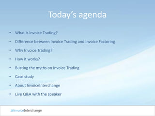 • What is Invoice Trading?
• Difference between Invoice Trading and Invoice Factoring
• Why Invoice Trading?
• How it works?
• Busting the myths on Invoice Trading
• Case study
• About InvoiceInterchange
• Live Q&A with the speaker
Today’s agenda
 