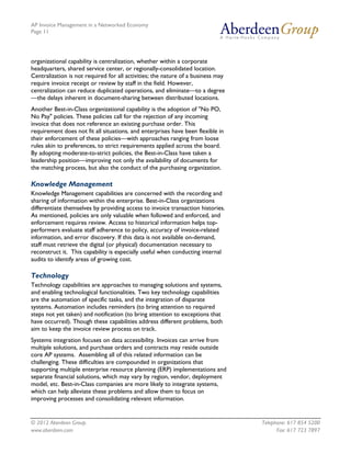 AP Invoice Management in a Networked Economy
Page 11




organizational capability is centralization, whether within a corporate
headquarters, shared service center, or regionally-consolidated location.
Centralization is not required for all activities; the nature of a business may
require invoice receipt or review by staff in the field. However,
centralization can reduce duplicated operations, and eliminate—to a degree
—the delays inherent in document-sharing between distributed locations.
Another Best-in-Class organizational capability is the adoption of "No PO,
No Pay" policies. These policies call for the rejection of any incoming
invoice that does not reference an existing purchase order. This
requirement does not fit all situations, and enterprises have been flexible in
their enforcement of these policies—with approaches ranging from loose
rules akin to preferences, to strict requirements applied across the board.
By adopting moderate-to-strict policies, the Best-in-Class have taken a
leadership position—improving not only the availability of documents for
the matching process, but also the conduct of the purchasing organization.

Knowledge Management
Knowledge Management capabilities are concerned with the recording and
sharing of information within the enterprise. Best-in-Class organizations
differentiate themselves by providing access to invoice transaction histories.
As mentioned, policies are only valuable when followed and enforced, and
enforcement requires review. Access to historical information helps top-
performers evaluate staff adherence to policy, accuracy of invoice-related
information, and error discovery. If this data is not available on-demand,
staff must retrieve the digital (or physical) documentation necessary to
reconstruct it. This capability is especially useful when conducting internal
audits to identify areas of growing cost.

Technology
Technology capabilities are approaches to managing solutions and systems,
and enabling technological functionalities. Two key technology capabilities
are the automation of specific tasks, and the integration of disparate
systems. Automation includes reminders (to bring attention to required
steps not yet taken) and notification (to bring attention to exceptions that
have occurred). Though these capabilities address different problems, both
aim to keep the invoice review process on track.
Systems integration focuses on data accessibility. Invoices can arrive from
multiple solutions, and purchase orders and contracts may reside outside
core AP systems. Assembling all of this related information can be
challenging. These difficulties are compounded in organizations that
supporting multiple enterprise resource planning (ERP) implementations and
separate financial solutions, which may vary by region, vendor, deployment
model, etc. Best-in-Class companies are more likely to integrate systems,
which can help alleviate these problems and allow them to focus on
improving processes and consolidating relevant information.


© 2012 Aberdeen Group.                                                            Telephone: 617 854 5200
www.aberdeen.com                                                                        Fax: 617 723 7897
 