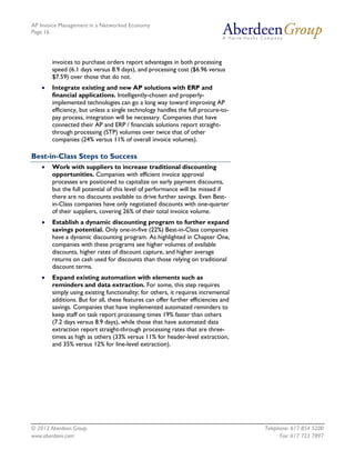 AP Invoice Management in a Networked Economy
Page 16




        invoices to purchase orders report advantages in both processing
        speed (6.1 days versus 8.9 days), and processing cost ($6.96 versus
        $7.59) over those that do not.
    •   Integrate existing and new AP solutions with ERP and
        financial applications. Intelligently-chosen and properly-
        implemented technologies can go a long way toward improving AP
        efficiency, but unless a single technology handles the full procure-to-
        pay process, integration will be necessary. Companies that have
        connected their AP and ERP / financials solutions report straight-
        through processing (STP) volumes over twice that of other
        companies (24% versus 11% of overall invoice volumes).

Best-in-Class Steps to Success
    •   Work with suppliers to increase traditional discounting
        opportunities. Companies with efficient invoice approval
        processes are positioned to capitalize on early payment discounts,
        but the full potential of this level of performance will be missed if
        there are no discounts available to drive further savings. Even Best-
        in-Class companies have only negotiated discounts with one-quarter
        of their suppliers, covering 26% of their total invoice volume.
    •   Establish a dynamic discounting program to further expand
        savings potential. Only one-in-five (22%) Best-in-Class companies
        have a dynamic discounting program. As highlighted in Chapter One,
        companies with these programs see higher volumes of available
        discounts, higher rates of discount capture, and higher average
        returns on cash used for discounts than those relying on traditional
        discount terms.
    •   Expand existing automation with elements such as
        reminders and data extraction. For some, this step requires
        simply using existing functionality; for others, it requires incremental
        additions. But for all, these features can offer further efficiencies and
        savings. Companies that have implemented automated reminders to
        keep staff on task report processing times 19% faster than others
        (7.2 days versus 8.9 days), while those that have automated data
        extraction report straight-through processing rates that are three-
        times as high as others (33% versus 11% for header-level extraction,
        and 35% versus 12% for line-level extraction).




© 2012 Aberdeen Group.                                                              Telephone: 617 854 5200
www.aberdeen.com                                                                          Fax: 617 723 7897
 