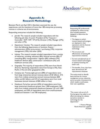 AP Invoice Management in a Networked Economy
Page 18




                       Appendix A:
                   Research Methodology
Between March and April 2012, Aberdeen examined the use, the                    Study Focus
experiences, and the intentions of more than 180 enterprises processing
invoices in a diverse set of environments.                                      Responding AP professionals
                                                                                completed an online survey
Responding enterprises included the following:                                  that included questions
                                                                                designed to determine the
    •   Job title: The research sample included respondents with the            following:
        following job titles: C-Level / President (21%); Treasurer /
        Controller / EVP / SVP / VP (21%); Director (14%); Manager (27%);       √ The degree to which
                                                                                  invoice-related technologies
        and other (17%).
                                                                                  are deployed in their
    •   Department / function: The research sample included respondents           operations and the financial
        from the following departments or functions: finance /                    implications of the
        administration (45%); procurement / purchasing (19%); corporate           technology
        management (10%); and other (26%).                                      √ The structure and
    •   Industry: The research sample included respondents from a variety         effectiveness of existing AP
                                                                                  improvement initiatives
        of industries, including: education (8%); financial services (8%); IT
        consulting (8%); transportation / logistics (8%); software (7%);        √ Current and planned use of
        healthcare devices (6%); construction / architecture (5%); and            invoice-related technologies
        healthcare services (5%).                                                 to speed processing and
                                                                                  lower cost
    •   Geography: The majority of respondents (73%) were from North
        America. Remaining respondents were from Europe (13%), Asia-            √ The benefits, if any, that have
        Pacific (11%) and other geographies (3%).                                 been derived from AP
                                                                                  improvement initiatives
    •   Company size: Twenty-eight percent (28%) of respondents were
        from large enterprises (annual revenues above US $1 billion); 31%       The study aimed to identify
        were from midsize enterprises (annual revenues between $50              best practices for invoice
                                                                                management across industries,
        million and $1 billion); and 41% of respondents were from small
                                                                                and to provide a framework by
        businesses (annual revenues of $50 million or less).                    which readers could assess
    •   Headcount: Forty-four percent (44%) of respondents were from            their own capabilities.
        large enterprises (headcount greater than 1,000 employees); 26%
        were from midsize enterprises (headcount between 101 and 1,000
        employees); and 30% of respondents were from small businesses
        (headcount between 1 and 100 employees).                                "The recent roll out of a P-
                                                                                Card program has aided in our
                                                                                efforts by taking the rebates
                                                                                earned to reinvest in
                                                                                technology for the
                                                                                department."
                                                                                            ~ Finance Manage,
                                                                                      North American Logistics
                                                                                                     Provider




© 2012 Aberdeen Group.                                                                Telephone: 617 854 5200
www.aberdeen.com                                                                            Fax: 617 723 7897
 