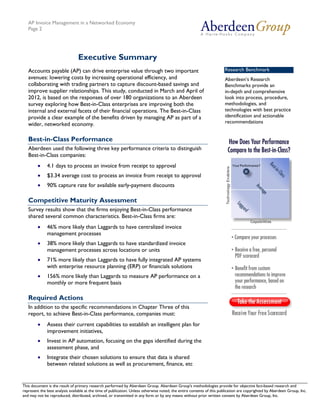 AP Invoice Management in a Networked Economy
   Page 2




                                 Executive Summary
   Accounts payable (AP) can drive enterprise value through two important                                               Research Benchmark
   avenues: lowering costs by increasing operational efficiency, and                                                    Aberdeen’s Research
   collaborating with trading partners to capture discount-based savings and                                            Benchmarks provide an
   improve supplier relationships. This study, conducted in March and April of                                          in-depth and comprehensive
   2012, is based on the responses of over 180 organizations to an Aberdeen                                             look into process, procedure,
   survey exploring how Best-in-Class enterprises are improving both the                                                methodologies, and
   internal and external facets of their financial operations. The Best-in-Class                                        technologies with best practice
   provide a clear example of the benefits driven by managing AP as part of a                                           identification and actionable
   wider, networked economy.                                                                                            recommendations


   Best-in-Class Performance
   Aberdeen used the following three key performance criteria to distinguish
   Best-in-Class companies:
        •     4.1 days to process an invoice from receipt to approval
        •     $3.34 average cost to process an invoice from receipt to approval
        •     90% capture rate for available early-payment discounts

   Competitive Maturity Assessment
   Survey results show that the firms enjoying Best-in-Class performance
   shared several common characteristics. Best-in-Class firms are:
        •     46% more likely than Laggards to have centralized invoice
              management processes
        •     38% more likely than Laggards to have standardized invoice
              management processes across locations or units
        •     71% more likely than Laggards to have fully integrated AP systems
              with enterprise resource planning (ERP) or financials solutions
        •     156% more likely than Laggards to measure AP performance on a
              monthly or more frequent basis

   Required Actions
   In addition to the specific recommendations in Chapter Three of this
   report, to achieve Best-in-Class performance, companies must:
        •     Assess their current capabilities to establish an intelligent plan for
              improvement initiatives,
        •     Invest in AP automation, focusing on the gaps identified during the
              assessment phase, and
        •     Integrate their chosen solutions to ensure that data is shared
              between related solutions as well as procurement, finance, etc


This document is the result of primary research performed by Aberdeen Group. Aberdeen Group's methodologies provide for Telephone: 617 854 5200
   © 2012 Aberdeen Group.                                                                                                           objective fact-based research and
represent the best analysis available at the time of publication. Unless otherwise noted, the entire contents of this publication are copyrighted by Aberdeen Group, Inc.
   www.aberdeen.com                                                                                                                         Fax: 617 723 7897
and may not be reproduced, distributed, archived, or transmitted in any form or by any means without prior written consent by Aberdeen Group, Inc.
 