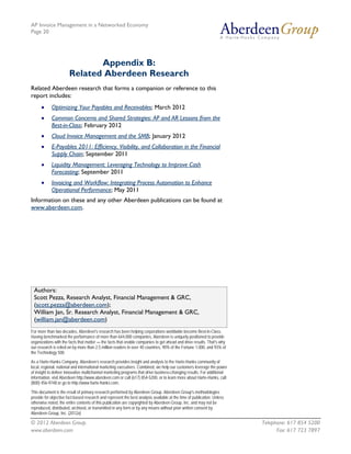 AP Invoice Management in a Networked Economy
Page 20




                              Appendix B:
                       Related Aberdeen Research
Related Aberdeen research that forms a companion or reference to this
report includes:
      •     Optimizing Your Payables and Receivables; March 2012
      •     Common Concerns and Shared Strategies: AP and AR Lessons from the
            Best-in-Class; February 2012
      •     Cloud Invoice Management and the SMB; January 2012
      •     E-Payables 2011: Efficiency, Visibility, and Collaboration in the Financial
            Supply Chain; September 2011
      •     Liquidity Management: Leveraging Technology to Improve Cash
            Forecasting; September 2011
      •     Invoicing and Workflow: Integrating Process Automation to Enhance
            Operational Performance; May 2011
Information on these and any other Aberdeen publications can be found at
www.aberdeen.com.




 Authors:
 Scott Pezza, Research Analyst, Financial Management & GRC,
 (scott.pezza@aberdeen.com);
 William Jan, Sr. Research Analyst, Financial Management & GRC,
 (william.jan@aberdeen.com)
For more than two decades, Aberdeen's research has been helping corporations worldwide become Best-in-Class.
Having benchmarked the performance of more than 644,000 companies, Aberdeen is uniquely positioned to provide
organizations with the facts that matter — the facts that enable companies to get ahead and drive results. That's why
our research is relied on by more than 2.5 million readers in over 40 countries, 90% of the Fortune 1,000, and 93% of
the Technology 500.

As a Harte-Hanks Company, Aberdeen’s research provides insight and analysis to the Harte-Hanks community of
local, regional, national and international marketing executives. Combined, we help our customers leverage the power
of insight to deliver innovative multichannel marketing programs that drive business-changing results. For additional
information, visit Aberdeen http://www.aberdeen.com or call (617) 854-5200, or to learn more about Harte-Hanks, call
(800) 456-9748 or go to http://www.harte-hanks.com.

This document is the result of primary research performed by Aberdeen Group. Aberdeen Group's methodologies
provide for objective fact-based research and represent the best analysis available at the time of publication. Unless
otherwise noted, the entire contents of this publication are copyrighted by Aberdeen Group, Inc. and may not be
reproduced, distributed, archived, or transmitted in any form or by any means without prior written consent by
Aberdeen Group, Inc. (2012a)

© 2012 Aberdeen Group.                                                                                                   Telephone: 617 854 5200
www.aberdeen.com                                                                                                               Fax: 617 723 7897
 