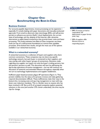 AP Invoice Management in a Networked Economy
Page 4




                  Chapter One:
           Benchmarking the Best-in-Class
Business Context
                                                                               Fast Facts
For accounts payable departments, invoice processing can be expensive—
especially if it entails dealing with paper documents and manually-conducted   √ 59% of invoices arrived at
approvals. From email to electronic data interchange (EDI), and self-service     respondents' AP
                                                                                 departments in paper format
portals to software-as-a-service (SaaS) / cloud deployments, the current
                                                                                 (mail / fax)
state of technology, and the ubiquity of the Internet, offer attractive
alternatives to paper-based transactions that promise lower costs and faster   √ 22% of suppliers offer
processing. This study evaluates how Best-in-Class companies use these           discount terms to
tools (on top of a solid process foundation) to control their payables           responding buyers.
processes, drive bottom-line results, and get the most out of the options
available in our networked economy.

What is a networked economy?
A networked economy is a collection of buyers and suppliers who share
common connections. These companies may not share any specific
technology network, but each buyer is connected to their suppliers, and
may overlap with other buyers' groups of connections. Decisions made
regarding one supplier can impact not only the buyer's trading partners, but
the partners' partners as well. This document will start by addressing the
day-to-day operations of invoice management -- but we will continue our
discussion of networks and extended influence throughout, especially when
we turn to technology implementations and supplier enablement.
Inefficient paper-based processes plague AP operations (Figure 1). They
prevent visibility into the status of in-process invoices and make gathering
required documentation difficult. These inefficiencies make their way to the
bottom-line, increasing costs and spurring management to react with top-
down cost reduction mandates. This is a familiar story to anyone who has
been involved in AP. But as 61% of surveyed companies explore potential
solutions in this area (and another 27% remain undecided), the time may be
ripe for change.




© 2012 Aberdeen Group.                                                               Telephone: 617 854 5200
www.aberdeen.com                                                                           Fax: 617 723 7897
 