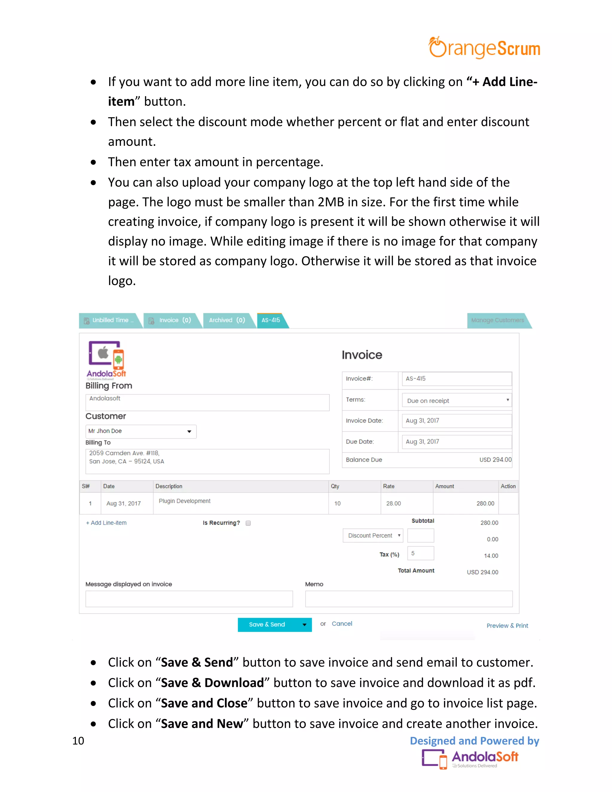 10 Designed and Powered by
 If you want to add more line item, you can do so by clicking on “+ Add Line-
item” button.
 Then select the discount mode whether percent or flat and enter discount
amount.
 Then enter tax amount in percentage.
 You can also upload your company logo at the top left hand side of the
page. The logo must be smaller than 2MB in size. For the first time while
creating invoice, if company logo is present it will be shown otherwise it will
display no image. While editing image if there is no image for that company
it will be stored as company logo. Otherwise it will be stored as that invoice
logo.
 Click on “Save & Send” button to save invoice and send email to customer.
 Click on “Save & Download” button to save invoice and download it as pdf.
 Click on “Save and Close” button to save invoice and go to invoice list page.
 Click on “Save and New” button to save invoice and create another invoice.
 