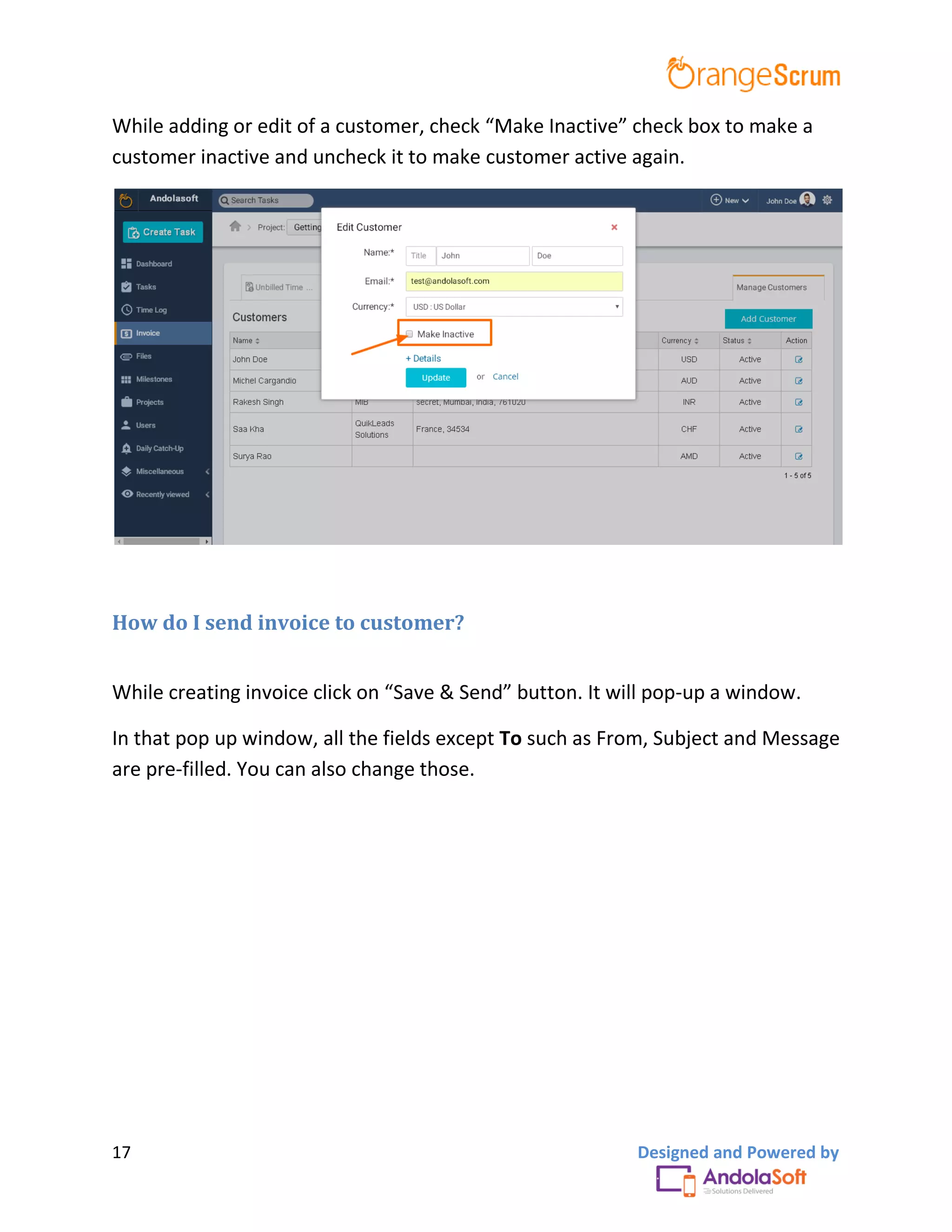 17 Designed and Powered by
While adding or edit of a customer, check “Make Inactive” check box to make a
customer inactive and uncheck it to make customer active again.
How do I send invoice to customer?
While creating invoice click on “Save & Send” button. It will pop-up a window.
In that pop up window, all the fields except To such as From, Subject and Message
are pre-filled. You can also change those.
 
