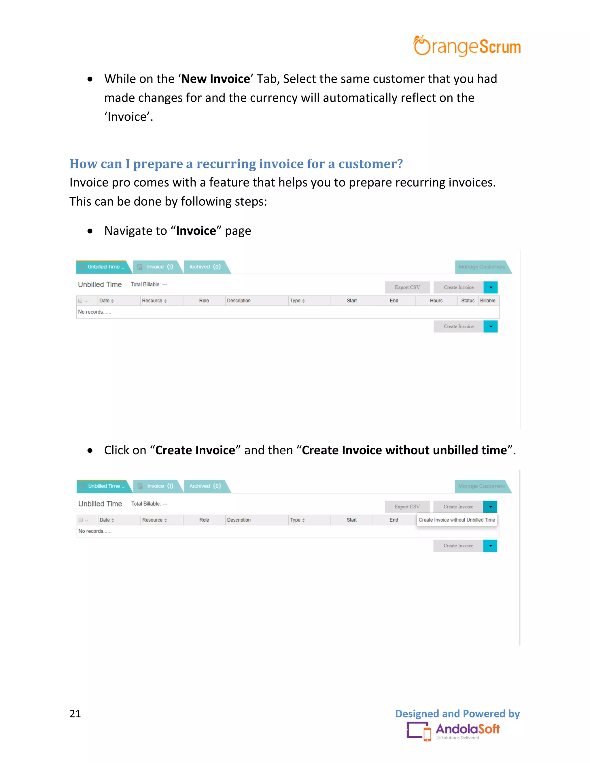 21 Designed and Powered by
 While on the ‘New Invoice’ Tab, Select the same customer that you had
made changes for and the currency will automatically reflect on the
‘Invoice’.
How can I prepare a recurring invoice for a customer?
Invoice pro comes with a feature that helps you to prepare recurring invoices.
This can be done by following steps:
 Navigate to “Invoice” page
 Click on “Create Invoice” and then “Create Invoice without unbilled time”.
 