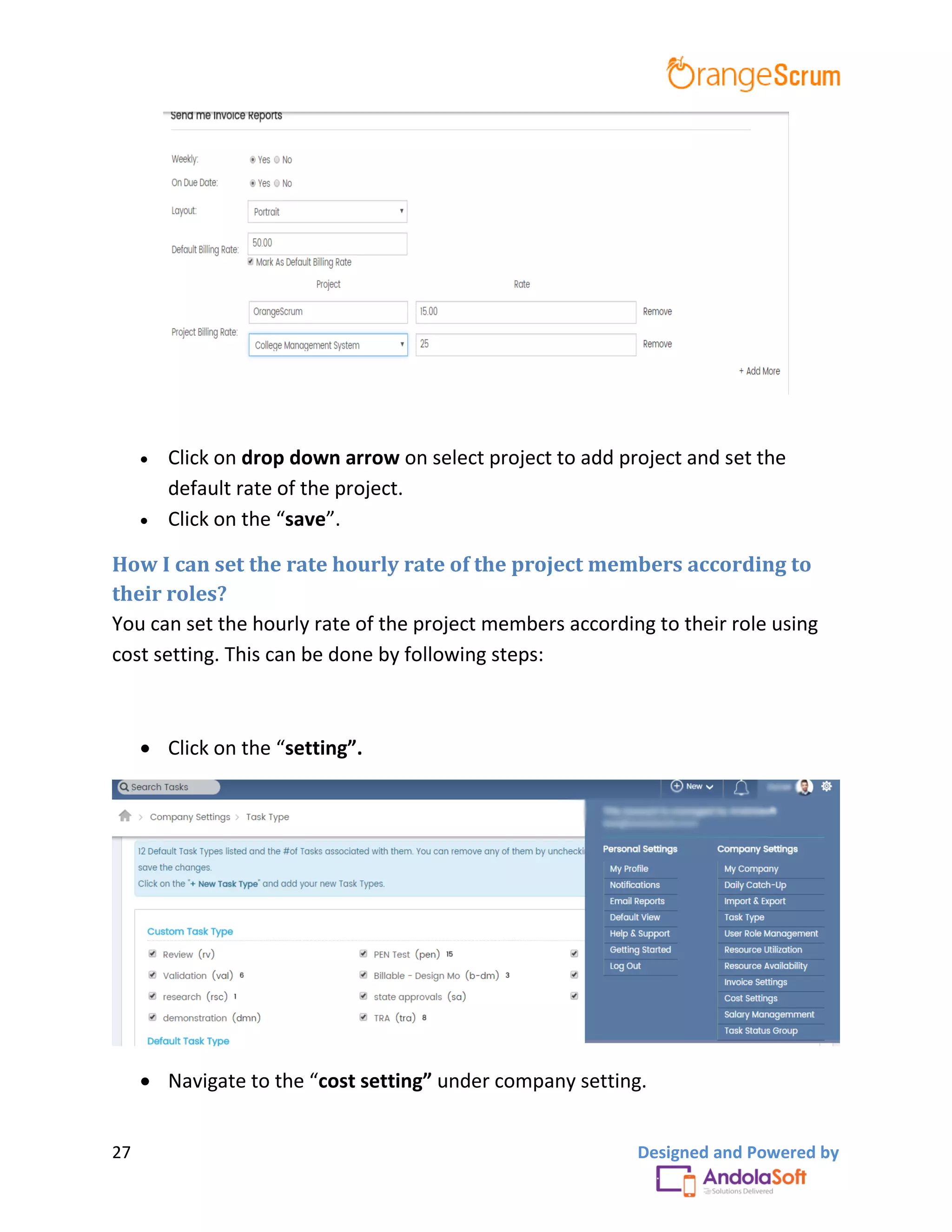 27 Designed and Powered by
 Click on drop down arrow on select project to add project and set the
default rate of the project.
 Click on the “save”.
How I can set the rate hourly rate of the project members according to
their roles?
You can set the hourly rate of the project members according to their role using
cost setting. This can be done by following steps:
 Click on the “setting”.
 Navigate to the “cost setting” under company setting.
 