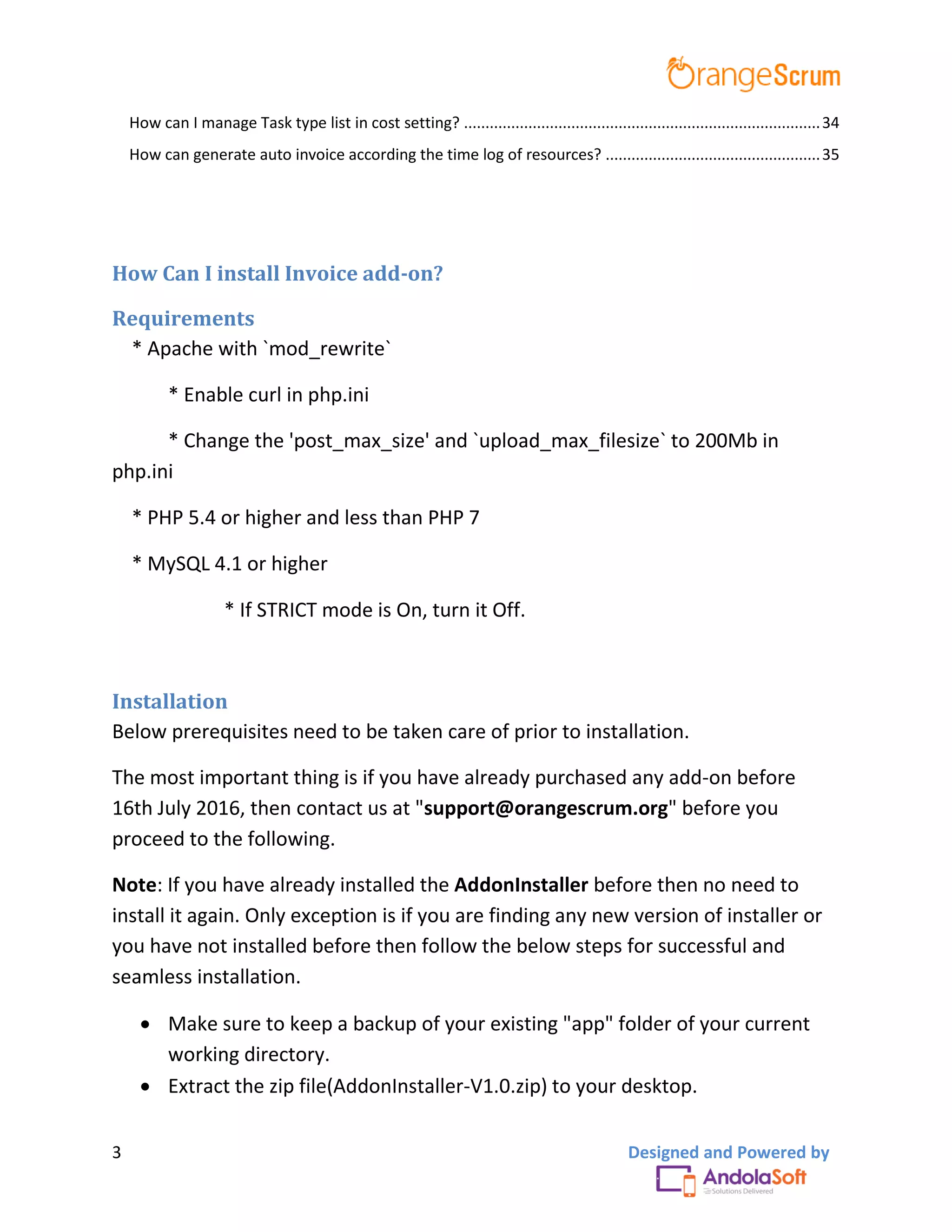 3 Designed and Powered by
How can I manage Task type list in cost setting? ...................................................................................34
How can generate auto invoice according the time log of resources? ..................................................35
How Can I install Invoice add-on?
Requirements
* Apache with `mod_rewrite`
* Enable curl in php.ini
* Change the 'post_max_size' and `upload_max_filesize` to 200Mb in
php.ini
* PHP 5.4 or higher and less than PHP 7
* MySQL 4.1 or higher
* If STRICT mode is On, turn it Off.
Installation
Below prerequisites need to be taken care of prior to installation.
The most important thing is if you have already purchased any add-on before
16th July 2016, then contact us at "support@orangescrum.org" before you
proceed to the following.
Note: If you have already installed the AddonInstaller before then no need to
install it again. Only exception is if you are finding any new version of installer or
you have not installed before then follow the below steps for successful and
seamless installation.
 Make sure to keep a backup of your existing "app" folder of your current
working directory.
 Extract the zip file(AddonInstaller-V1.0.zip) to your desktop.
 