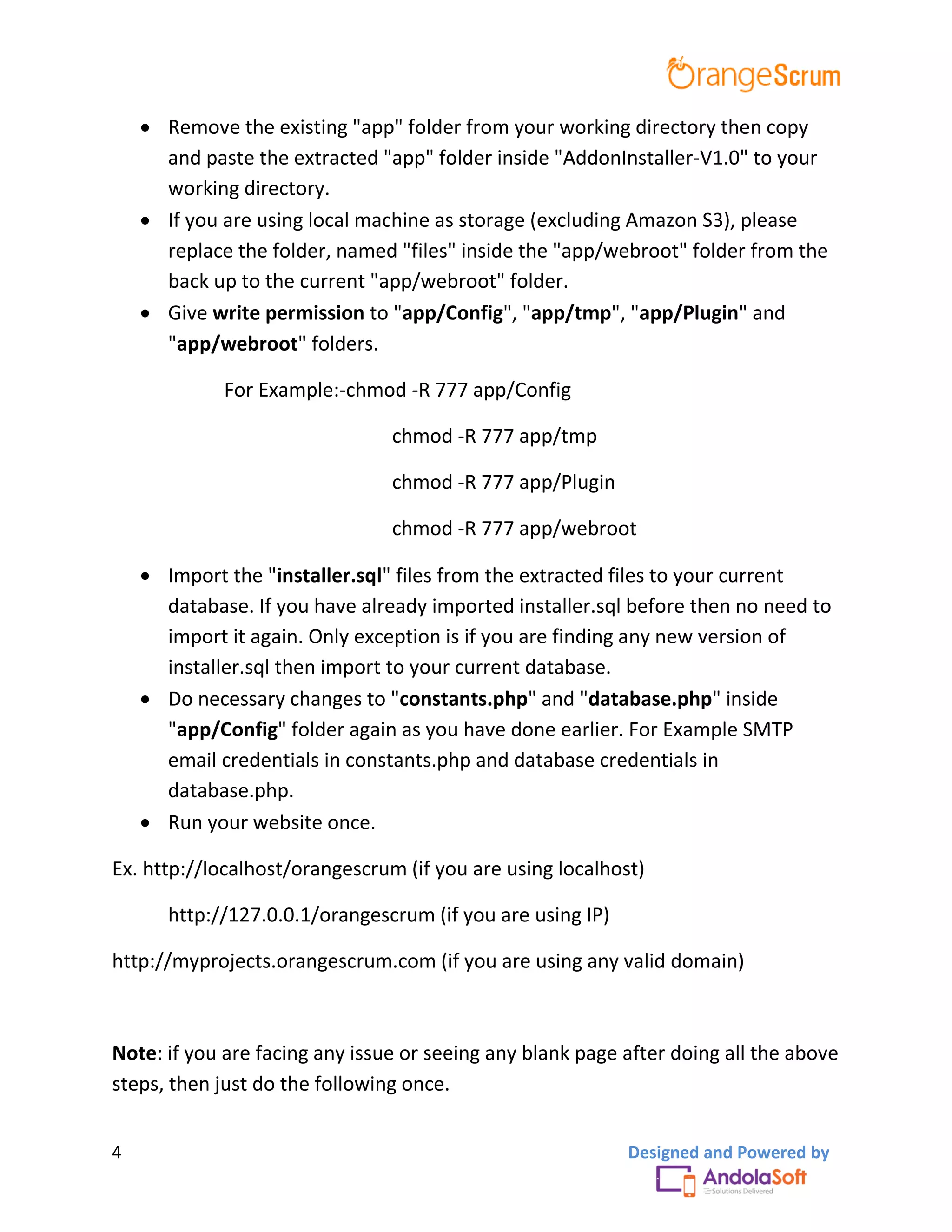 4 Designed and Powered by
 Remove the existing "app" folder from your working directory then copy
and paste the extracted "app" folder inside "AddonInstaller-V1.0" to your
working directory.
 If you are using local machine as storage (excluding Amazon S3), please
replace the folder, named "files" inside the "app/webroot" folder from the
back up to the current "app/webroot" folder.
 Give write permission to "app/Config", "app/tmp", "app/Plugin" and
"app/webroot" folders.
For Example:-chmod -R 777 app/Config
chmod -R 777 app/tmp
chmod -R 777 app/Plugin
chmod -R 777 app/webroot
 Import the "installer.sql" files from the extracted files to your current
database. If you have already imported installer.sql before then no need to
import it again. Only exception is if you are finding any new version of
installer.sql then import to your current database.
 Do necessary changes to "constants.php" and "database.php" inside
"app/Config" folder again as you have done earlier. For Example SMTP
email credentials in constants.php and database credentials in
database.php.
 Run your website once.
Ex. http://localhost/orangescrum (if you are using localhost)
http://127.0.0.1/orangescrum (if you are using IP)
http://myprojects.orangescrum.com (if you are using any valid domain)
Note: if you are facing any issue or seeing any blank page after doing all the above
steps, then just do the following once.
 