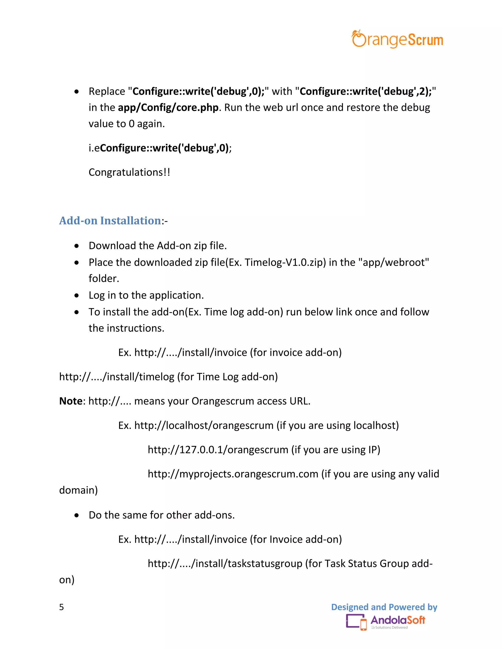 5 Designed and Powered by
 Replace "Configure::write('debug',0);" with "Configure::write('debug',2);"
in the app/Config/core.php. Run the web url once and restore the debug
value to 0 again.
i.eConfigure::write('debug',0);
Congratulations!!
Add-on Installation:-
 Download the Add-on zip file.
 Place the downloaded zip file(Ex. Timelog-V1.0.zip) in the "app/webroot"
folder.
 Log in to the application.
 To install the add-on(Ex. Time log add-on) run below link once and follow
the instructions.
Ex. http://..../install/invoice (for invoice add-on)
http://..../install/timelog (for Time Log add-on)
Note: http://.... means your Orangescrum access URL.
Ex. http://localhost/orangescrum (if you are using localhost)
http://127.0.0.1/orangescrum (if you are using IP)
http://myprojects.orangescrum.com (if you are using any valid
domain)
 Do the same for other add-ons.
Ex. http://..../install/invoice (for Invoice add-on)
http://..../install/taskstatusgroup (for Task Status Group add-
on)
 