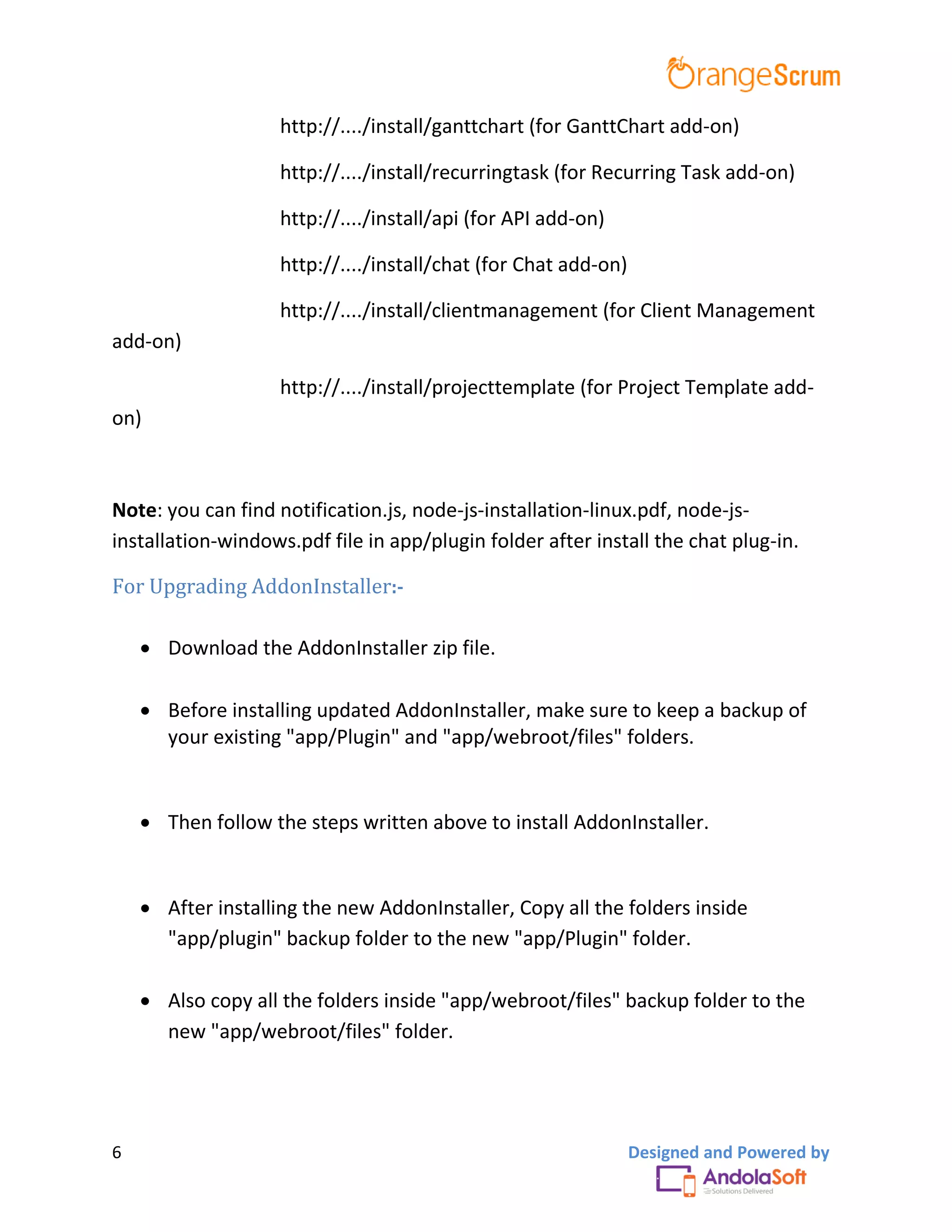 6 Designed and Powered by
http://..../install/ganttchart (for GanttChart add-on)
http://..../install/recurringtask (for Recurring Task add-on)
http://..../install/api (for API add-on)
http://..../install/chat (for Chat add-on)
http://..../install/clientmanagement (for Client Management
add-on)
http://..../install/projecttemplate (for Project Template add-
on)
Note: you can find notification.js, node-js-installation-linux.pdf, node-js-
installation-windows.pdf file in app/plugin folder after install the chat plug-in.
For Upgrading AddonInstaller:-
 Download the AddonInstaller zip file.
 Before installing updated AddonInstaller, make sure to keep a backup of
your existing "app/Plugin" and "app/webroot/files" folders.
 Then follow the steps written above to install AddonInstaller.
 After installing the new AddonInstaller, Copy all the folders inside
"app/plugin" backup folder to the new "app/Plugin" folder.
 Also copy all the folders inside "app/webroot/files" backup folder to the
new "app/webroot/files" folder.
 