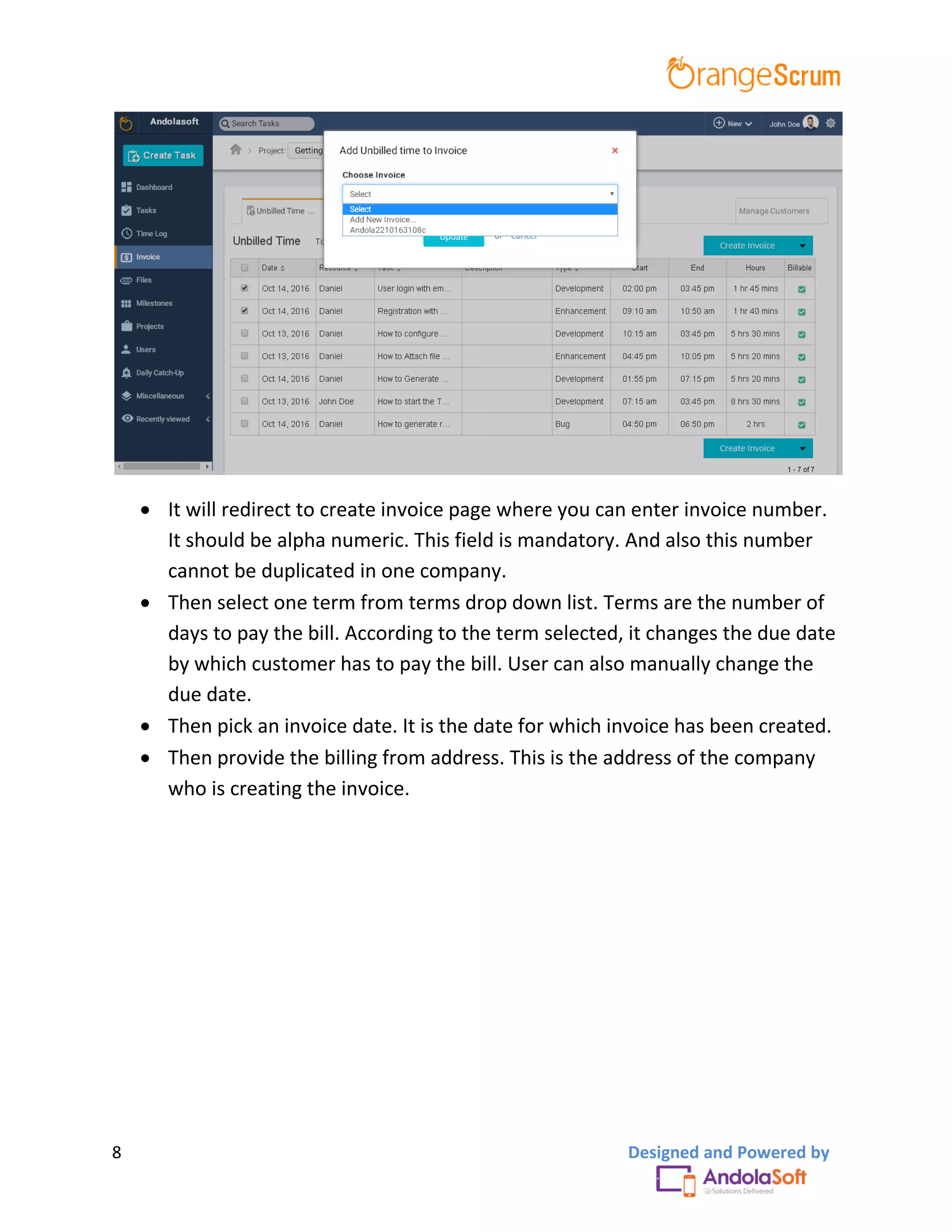 8 Designed and Powered by
 It will redirect to create invoice page where you can enter invoice number.
It should be alpha numeric. This field is mandatory. And also this number
cannot be duplicated in one company.
 Then select one term from terms drop down list. Terms are the number of
days to pay the bill. According to the term selected, it changes the due date
by which customer has to pay the bill. User can also manually change the
due date.
 Then pick an invoice date. It is the date for which invoice has been created.
 Then provide the billing from address. This is the address of the company
who is creating the invoice.
 
