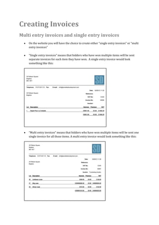 Creating Invoices
Multi entry invoices and single entry invoices
    On the website you will have the choice to create either “single entry invoices” or “multi
    entry invoices”

    “Single entry invoices” means that bidders who have won multiple items will be sent
    separate invoices for each item they have won. A single entry invoice would look
    something like this:




    “Multi entry invoices” means that bidders who have won multiple items will be sent one
    single invoice for all those items. A multi entry invoice would look something like this:
 