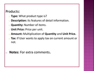Products:
o Type: What product type is?
o Description: its features of detail information.
o Quantity: Number of items.
o Unit Price: Price per unit.
o Amount: Multiplication of Quantity and Unit Price.
o Tax: If User wants to apply tax on current amount or
not.
o Notes: For extra comments.
 