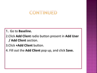 1. Go to Baseline.
2.Click Add Client radio button present in Add User
/ Add Client section.
3.Click +Add Client button.
4. Fill out the Add Client pop up, and click Save.
 