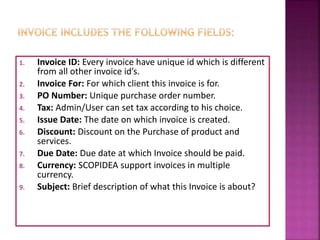 1. Invoice ID: Every invoice have unique id which is different
from all other invoice id’s.
2. Invoice For: For which client this invoice is for.
3. PO Number: Unique purchase order number.
4. Tax: Admin/User can set tax according to his choice.
5. Issue Date: The date on which invoice is created.
6. Discount: Discount on the Purchase of product and
services.
7. Due Date: Due date at which Invoice should be paid.
8. Currency: SCOPIDEA support invoices in multiple
currency.
9. Subject: Brief description of what this Invoice is about?
 