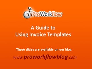 A Guide to  Using Invoice Templates These slides are available on our blog www.proworkflowblog.com 