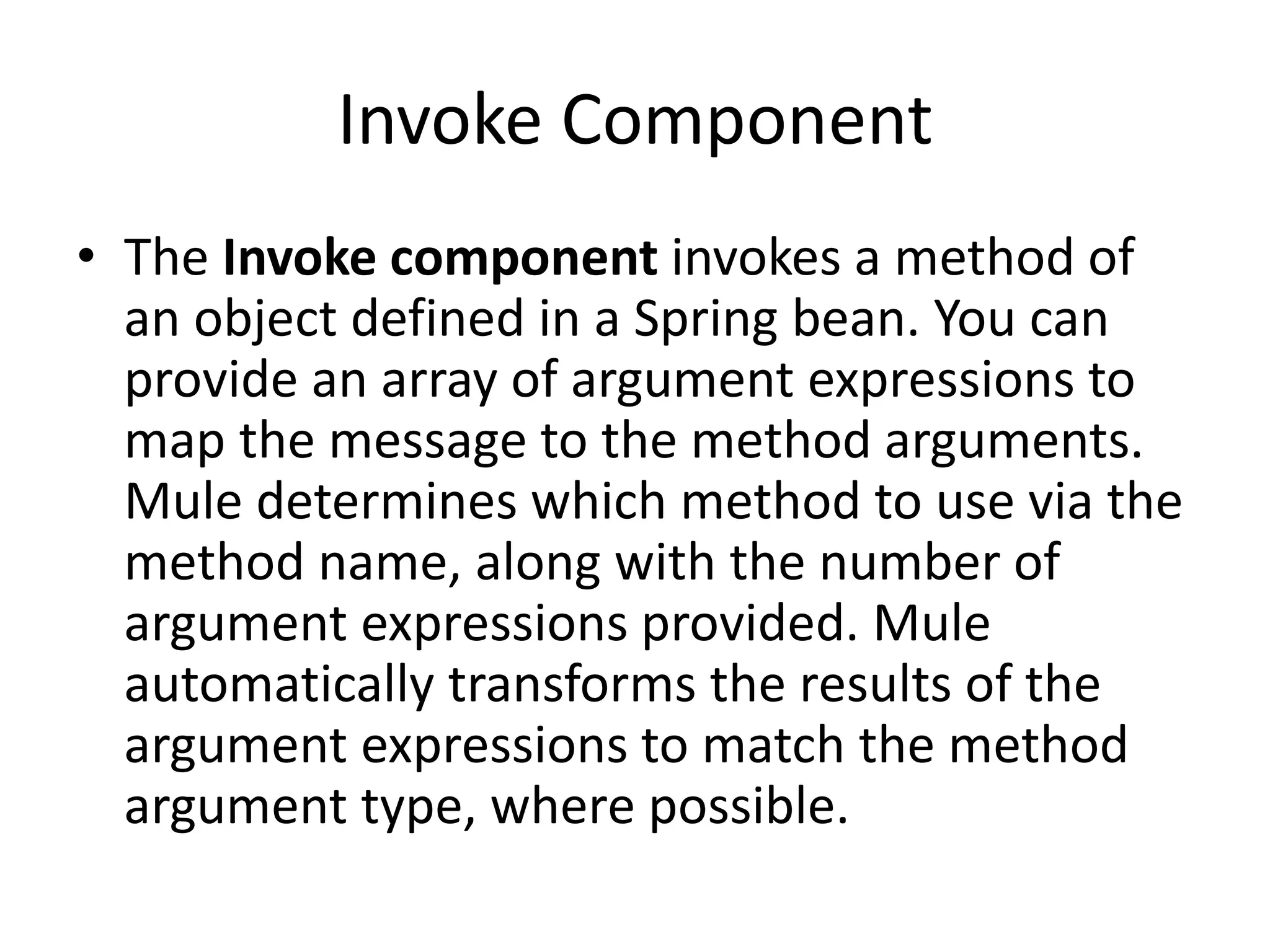 Invoke Component
• The Invoke component invokes a method of
an object defined in a Spring bean. You can
provide an array of argument expressions to
map the message to the method arguments.
Mule determines which method to use via the
method name, along with the number of
argument expressions provided. Mule
automatically transforms the results of the
argument expressions to match the method
argument type, where possible.
 