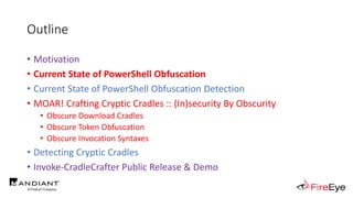 Outline
• Motivation
• Current State of PowerShell Obfuscation
• Current State of PowerShell Obfuscation Detection
• MOAR! Crafting Cryptic Cradles :: (In)security By Obscurity
• Obscure Download Cradles
• Obscure Token Obfuscation
• Obscure Invocation Syntaxes
• Detecting Cryptic Cradles
• Invoke-CradleCrafter Public Release & Demo
 