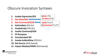 Obscure Invocation Syntaxes
1. Invoke-Expression/IEX
2. Get-Alias/GAL
3. Get-Command/GCM
4. GetCmdlets (PS1.0+)
5. InvokeScript (PS1.0+)
6. Invoke-Command/ICM
7. PS Runspace
8. Concatenated IEX
9. Invoke-AsWorkflow (PS3.0+)
10. Dot-Source (Disk-based)
11. Import-Module/IPMO (Disk-based)
&(GAL I*X)
.(LS Alias:/I*X)
.(GCM I*e-E*)
&(Command I*e-E*)
 