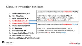 Obscure Invocation Syntaxes
1. Invoke-Expression/IEX
2. Get-Alias/GAL
3. Get-Command/GCM
4. GetCmdlets (PS1.0+)
5. InvokeScript (PS1.0+)
6. Invoke-Command/ICM
7. PS Runspace
8. Concatenated IEX
9. Invoke-AsWorkflow (PS3.0+)
10. Dot-Source (Disk-based)
11. Import-Module/IPMO (Disk-based)
.$ExecutionContext.InvokeCommand.GetCmdlets('I*e-E*')
&(GV E*Cont* -V).InvokeCommand.(((GV E*Cont* -
V).InvokeCommand.PsObject.Methods|Where{(GV _ -
V).Name-clike'*Cm*ts'}).Name).Invoke('I*e-E*')
$ExecutionContext.InvokeCommand.InvokeScript($Script)
(GV E*Cont* -V).InvokeCommand.(((GV E*Cont* -
V).InvokeCommand.PsObject.Methods|Where{(GV _ -
V).Name-clike'I*'}).Name).Invoke($Script)
 