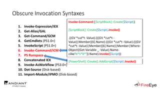 Obscure Invocation Syntaxes
1. Invoke-Expression/IEX
2. Get-Alias/GAL
3. Get-Command/GCM
4. GetCmdlets (PS1.0+)
5. InvokeScript (PS1.0+)
6. Invoke-Command/ICM
7. PS Runspace
8. Concatenated IEX
9. Invoke-AsWorkflow (PS3.0+)
10. Dot-Source (Disk-based)
11. Import-Module/IPMO (Disk-based)
Invoke-Command ([ScriptBlock]::Create($Script))
[ScriptBlock]::Create($Script).Invoke()
.((GV *cut*t -Value).(((GV *cut*t -
Value)|Member)[6].Name).(((GV *cut*t -Value).(((GV
*cut*t -Value)|Member)[6].Name)|Member|Where-
Object{(Get-Variable _ -Value).Name-
clike'N*S*B*'}).Name).Invoke($Script))
[PowerShell]::Create().AddScript($Script).Invoke()
 
