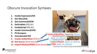Obscure Invocation Syntaxes
1. Invoke-Expression/IEX
2. Get-Alias/GAL
3. Get-Command/GCM
4. GetCmdlets (PS1.0+)
5. InvokeScript (PS1.0+)
6. Invoke-Command/ICM
7. PS Runspace
8. Concatenated IEX
9. Invoke-AsWorkflow (PS3.0+)
10. Dot-Source (Disk-based)
11. Import-Module/IPMO (Disk-based)
http://i0.kym-cdn.com/photos/images/newsfeed/000/995/349/9c9.jpg
Import-Module ./path_on_disk.ps1
IPMO ./path_on_disk.ps1
Invoke-AsWorkflow -Expression $Script
. ./path_on_disk.ps1
 