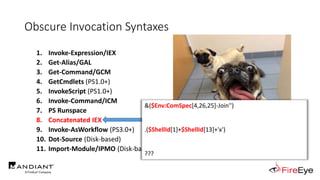 Obscure Invocation Syntaxes
1. Invoke-Expression/IEX
2. Get-Alias/GAL
3. Get-Command/GCM
4. GetCmdlets (PS1.0+)
5. InvokeScript (PS1.0+)
6. Invoke-Command/ICM
7. PS Runspace
8. Concatenated IEX
9. Invoke-AsWorkflow (PS3.0+)
10. Dot-Source (Disk-based)
11. Import-Module/IPMO (Disk-based)
http://i0.kym-cdn.com/photos/images/newsfeed/000/995/349/9c9.jpg
&($Env:ComSpec[4,26,25]-Join'')
.($ShellId[1]+$ShellId[13]+'x')
???
 