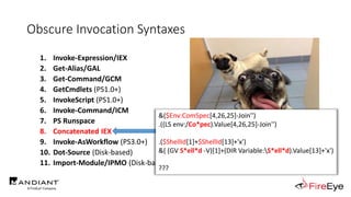Obscure Invocation Syntaxes
1. Invoke-Expression/IEX
2. Get-Alias/GAL
3. Get-Command/GCM
4. GetCmdlets (PS1.0+)
5. InvokeScript (PS1.0+)
6. Invoke-Command/ICM
7. PS Runspace
8. Concatenated IEX
9. Invoke-AsWorkflow (PS3.0+)
10. Dot-Source (Disk-based)
11. Import-Module/IPMO (Disk-based)
http://i0.kym-cdn.com/photos/images/newsfeed/000/995/349/9c9.jpg
&($Env:ComSpec[4,26,25]-Join'')
.((LS env:/Co*pec).Value[4,26,25]-Join'')
.($ShellId[1]+$ShellId[13]+'x')
&( (GV S*ell*d -V)[1]+(DIR Variable:S*ell*d).Value[13]+'x')
???
 