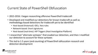 Current State of PowerShell Obfuscation
• 2015-2016: I began researching offensive PowerShell tradecraft
• Developed and modified our detections for known tradecraft as well as
methodology-based detections for tradecraft yet to be identified
• Host-based (historical): IOCs, Yara rules
• Network-based: Snort signatures
• Host-based (real-time): HIP Triggers (Host Investigative Platform)
• I researched "alternate syntaxes" that evaded our detection, and then I modified
our detection to account for these syntaxes
• This led to 1.5 years (and counting) of PowerShell obfuscation research and
detection development
 