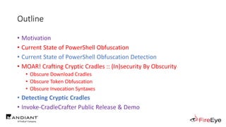 Outline
• Motivation
• Current State of PowerShell Obfuscation
• Current State of PowerShell Obfuscation Detection
• MOAR! Crafting Cryptic Cradles :: (In)security By Obscurity
• Obscure Download Cradles
• Obscure Token Obfuscation
• Obscure Invocation Syntaxes
• Detecting Cryptic Cradles
• Invoke-CradleCrafter Public Release & Demo
 
