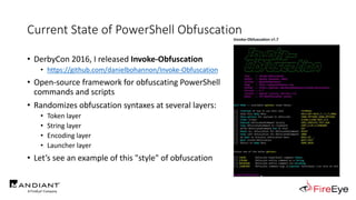 Current State of PowerShell Obfuscation
• DerbyCon 2016, I released Invoke-Obfuscation
• https://github.com/danielbohannon/Invoke-Obfuscation
• Open-source framework for obfuscating PowerShell
commands and scripts
• Randomizes obfuscation syntaxes at several layers:
• Token layer
• String layer
• Encoding layer
• Launcher layer
• Let’s see an example of this "style" of obfuscation
 